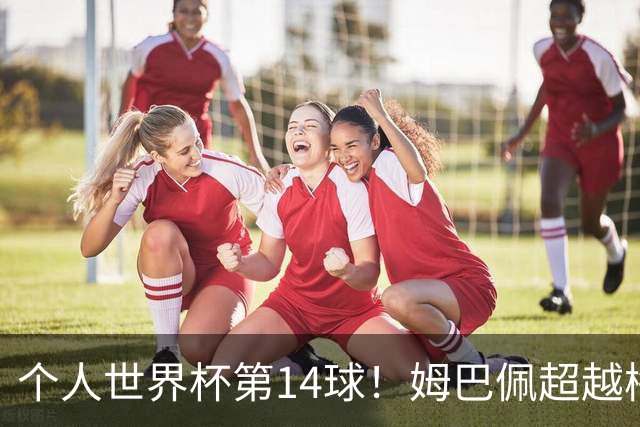 个人世界杯第14球！姆巴佩超越梅西 只差克洛泽纪录2球