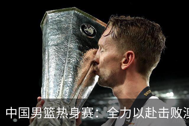 中国男篮热身赛：全力以赴击败澳大利亚，郭士强打造双塔阵容，央视直播