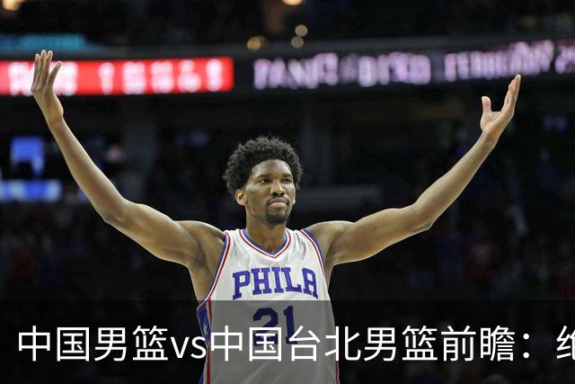 中国男篮vs中国台北男篮前瞻：绝境一战已无退路 杨瀚森率队全力争胜