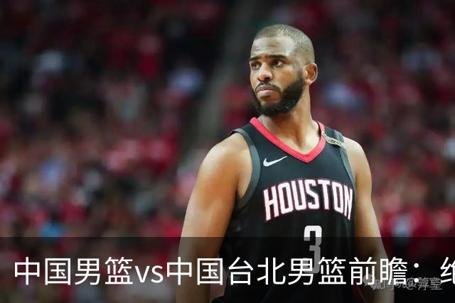 中国男篮vs中国台北男篮前瞻：绝境一战已无退路 杨瀚森率队全力争胜