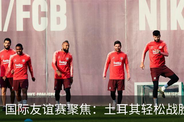 国际友谊赛聚焦：土耳其轻松战胜北马其顿，奥地利主场火力全开！