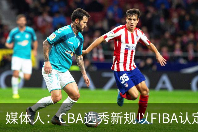 媒体人：CBA选秀新规以FIBA认定为准 或为球员多元化奠定基础