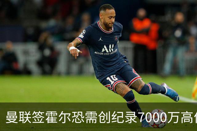 曼联签霍尔恐需创纪录7000万高价！曝巨头欲买欧陆左闸，两人成候选