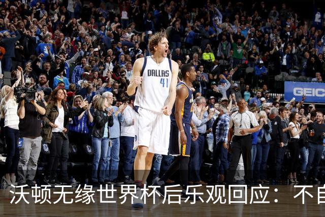 沃顿无缘世界杯后乐观回应：不自怨自艾，专注当下与未来