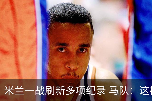 米兰一战刷新多项纪录 马队：这样下去我们能庆祝