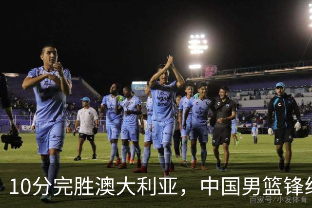 10分完胜澳大利亚，中国男篮锋线爆发，王俊杰23+6 赵继伟盘活全队