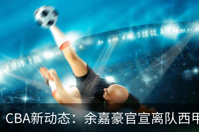 CBA新动态：余嘉豪官宣离队西甲，回归浙江，再次拿到600万顶薪！