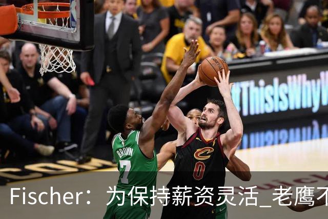 Fischer：为保持薪资灵活 老鹰不急于跟多尔特提前续约